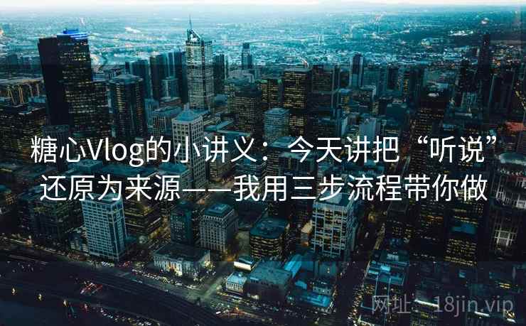 糖心Vlog的小讲义：今天讲把“听说”还原为来源——我用三步流程带你做