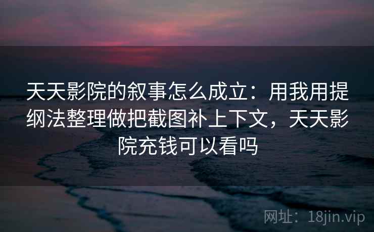 天天影院的叙事怎么成立：用我用提纲法整理做把截图补上下文，天天影院充钱可以看吗