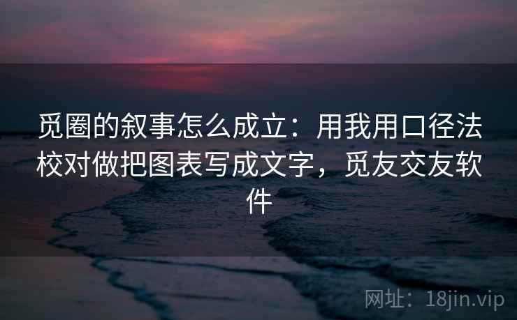 觅圈的叙事怎么成立：用我用口径法校对做把图表写成文字，觅友交友软件