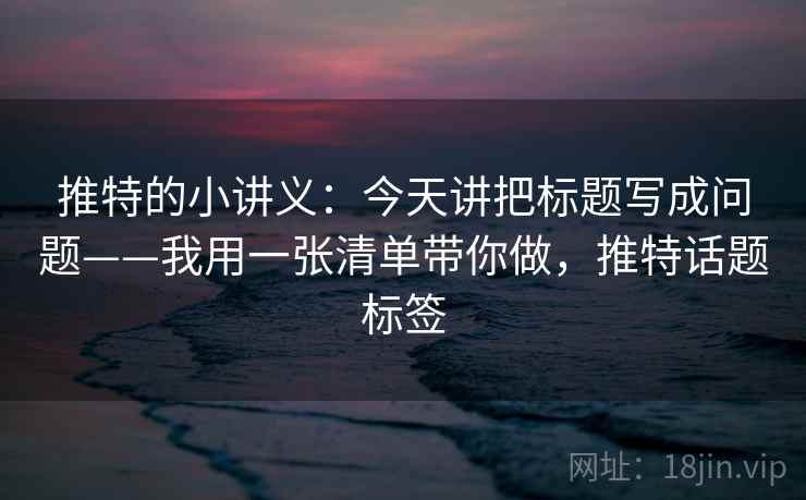 推特的小讲义：今天讲把标题写成问题——我用一张清单带你做，推特话题标签
