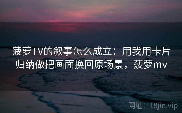 菠萝TV的叙事怎么成立：用我用卡片归纳做把画面换回原场景，菠萝mv