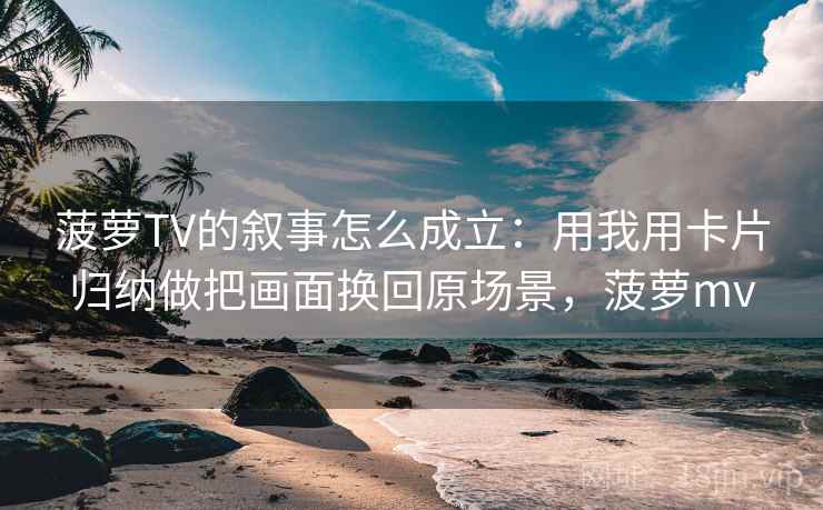 菠萝TV的叙事怎么成立：用我用卡片归纳做把画面换回原场景，菠萝mv
