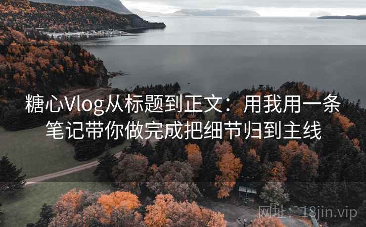 糖心Vlog从标题到正文：用我用一条笔记带你做完成把细节归到主线