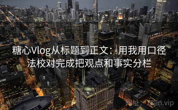 糖心Vlog从标题到正文：用我用口径法校对完成把观点和事实分栏