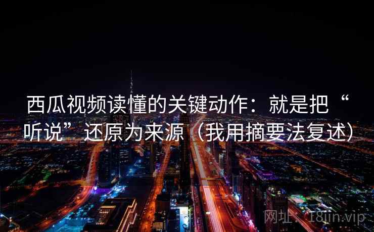 西瓜视频读懂的关键动作：就是把“听说”还原为来源（我用摘要法复述）