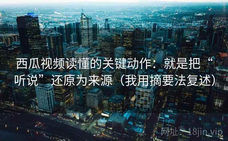 西瓜视频读懂的关键动作：就是把“听说”还原为来源（我用摘要法复述）